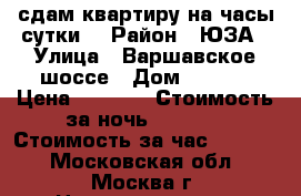 сдам квартиру на часы,сутки. › Район ­ ЮЗА › Улица ­ Варшавское шоссе › Дом ­ 78/2 › Цена ­ 2 500 › Стоимость за ночь ­ 2 500 › Стоимость за час ­ 1 500 - Московская обл., Москва г. Недвижимость » Квартиры аренда посуточно   . Московская обл.,Москва г.